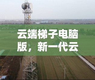 云端梯子电脑版,新一代云端协同解决方案 云端梯子电脑版,新一代云端协同解决方案