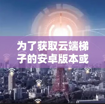 为了获取云端梯子的安卓版本或替代工具,以下是一些建议步骤和资源 为了获取云端梯子的安卓版本或替代工具,以下是一些建议步骤和资源