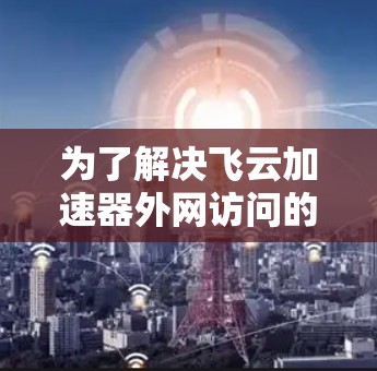 为了解决飞云加速器外网访问的问题,您可以按照以下步骤进行 为了解决飞云加速器外网访问的问题,您可以按照以下步骤进行