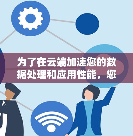 为了在云端加速您的数据处理和应用性能,您可以按照以下步骤操作 为了在云端加速您的数据处理和应用性能,您可以按照以下步骤操作