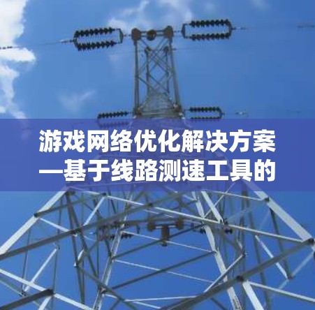 游戏网络优化解决方案—基于线路测速工具的性能分析与应用 游戏网络优化解决方案—基于线路测速工具的性能分析与应用