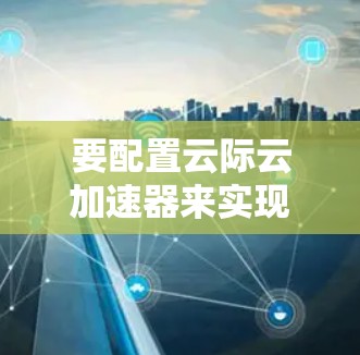 要配置云际云加速器来实现海外访问加速,以下是一些关键步骤和建议 要配置云际云加速器来实现海外访问加速,以下是一些关键步骤和建议