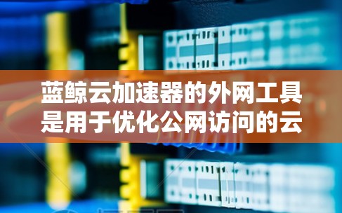 蓝鲸云加速器的外网工具是用于优化公网访问的云资源，主要功能包括内容分发、负载均衡、静态网站托管和文件加速。以下是对这些工具的详细分析