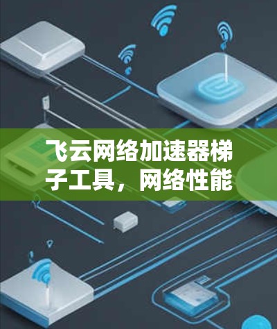 飞云网络加速器梯子工具,网络性能优化与智能化管理 飞云网络加速器梯子工具,网络性能优化与智能化管理