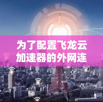 为了配置飞龙云加速器的外网连接,您可以按照以下步骤进行 为了配置飞龙云加速器的外网连接,您可以按照以下步骤进行