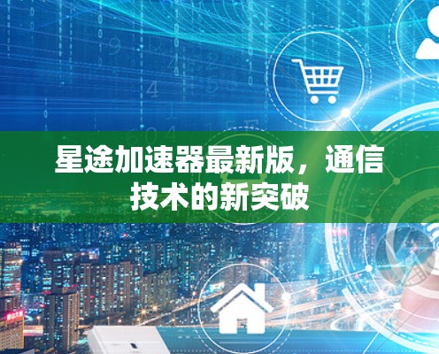 星途加速器最新版,通信技术的新突破 星途加速器最新版,通信技术的新突破