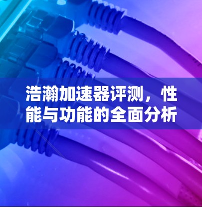 浩瀚加速器评测，性能与功能的全面分析