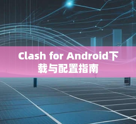 Clash for Android下载与配置指南 Clash for Android下载与配置指南