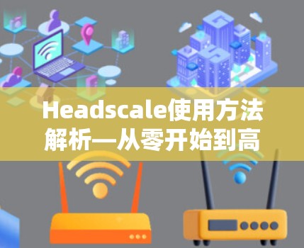 Headscale使用方法解析—从零开始到高效通信 Headscale使用方法解析—从零开始到高效通信