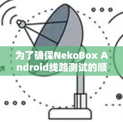 为了确保NekoBox Android线路测试的顺利进行,可以按照以下分步骤进行 为了确保NekoBox Android线路测试的顺利进行,可以按照以下分步骤进行