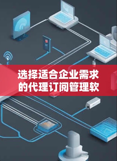 选择适合企业需求的代理订阅管理软件是一个综合性的过程，以下是对该过程的总结和建议