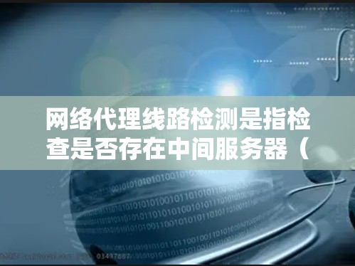 网络代理线路检测是指检查是否存在中间服务器（如Web代理、VPN代理等）拦截或控制网络流量的过程。以下是一些常见的检测方法和工具