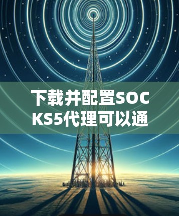 下载并配置SOCKS5代理可以通过以下步骤实现 下载并配置SOCKS5代理可以通过以下步骤实现