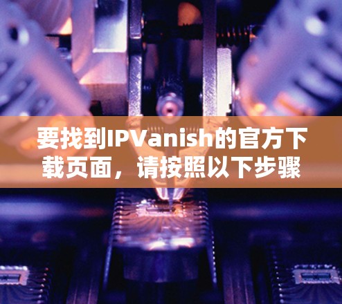 要找到IPVanish的官方下载页面,请按照以下步骤操作 要找到IPVanish的官方下载页面,请按照以下步骤操作