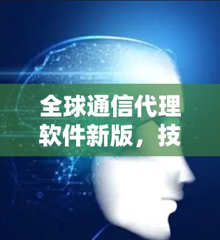 全球通信代理软件新版，技术革新与应用潜力