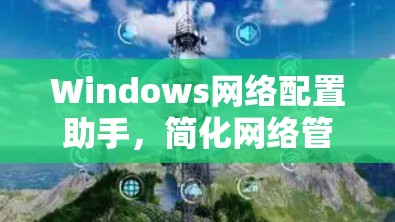 Windows网络配置助手,简化网络管理的高效工具 Windows网络配置助手,简化网络管理的高效工具