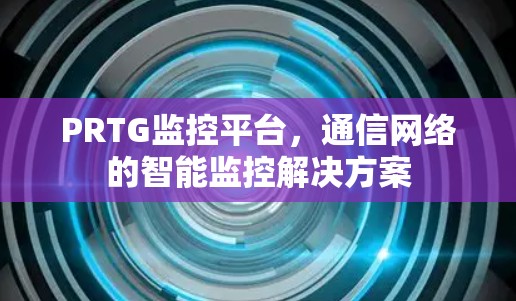 PRTG监控平台,通信网络的智能监控解决方案 PRTG监控平台,通信网络的智能监控解决方案