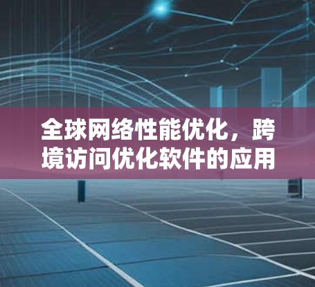 全球网络性能优化,跨境访问优化软件的应用与方案 全球网络性能优化,跨境访问优化软件的应用与方案