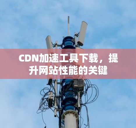 CDN加速工具下载,提升网站性能的关键 CDN加速工具下载,提升网站性能的关键