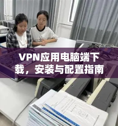 VPN应用电脑端下载,安装与配置指南 VPN应用电脑端下载,安装与配置指南