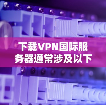 下载VPN国际服务器通常涉及以下几个步骤 下载VPN国际服务器通常涉及以下几个步骤