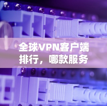 全球VPN客户端排行,哪款服务最受欢迎? 全球VPN客户端排行,哪款服务最受欢迎?