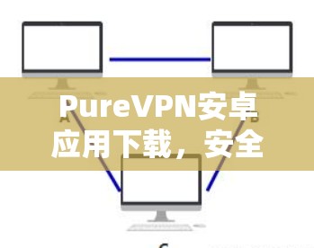 PureVPN安卓应用下载,安全高速,畅享网络 PureVPN安卓应用下载,安全高速,畅享网络