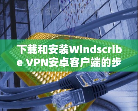 下载和安装Windscribe VPN安卓客户端的步骤如下